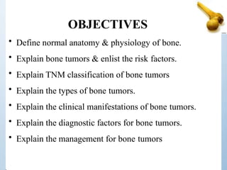 OBJECTIVES
• Define normal anatomy & physiology of bone.
• Explain bone tumors & enlist the risk factors.
• Explain TNM classification of bone tumors
• Explain the types of bone tumors.
• Explain the clinical manifestations of bone tumors.
• Explain the diagnostic factors for bone tumors.
• Explain the management for bone tumors
 