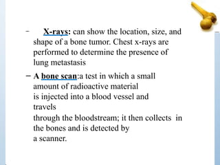 – X-rays: can show the location, size, and
shape of a bone tumor. Chest x-rays are
performed to determine the presence of
lung metastasis
– A bone scan:a test in which a small
amount of radioactive material
is injected into a blood vessel and
travels
through the bloodstream; it then collects in
the bones and is detected by
a scanner.
 
