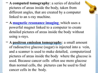 – A computed tomography: a series of detailed
pictures of areas inside the body, taken from
different angles, that are created by a computer
linked to an x-ray machine.
– A magnetic resonance imaging :which uses a
powerful magnet linked to a computer to create
detailed pictures of areas inside the body without
using x-rays.
– A positron emission tomography: a small amount
of radioactive glucose (sugar) is injected into a vein,
and a scanner is used to make detailed, computerized
pictures of areas inside the body where the glucose is
used. Because cancer cells often use more glucose
than normal cells, the pictures can be used to find
cancer cells in the body.
 