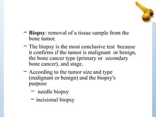 – Biopsy: removal of a tissue sample from the
bone tumor.
– The biopsy is the most conclusive test because
it confirms if the tumor is malignant or benign,
the bone cancer type (primary or secondary
bone cancer), and stage.
– According to the tumor size and type
(malignant or benign) and the biopsy's
purpose
– needle biopsy
– incisional biopsy
 