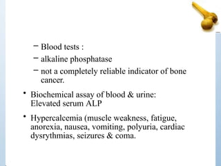 – Blood tests :
– alkaline phosphatase
– not a completely reliable indicator of bone
cancer.
• Biochemical assay of blood & urine:
Elevated serum ALP
• Hypercalcemia (muscle weakness, fatigue,
anorexia, nausea, vomiting, polyuria, cardiac
dysrythmias, seizures & coma.
 