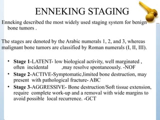 ENNEKING STAGING
Enneking described the most widely used staging system for benign
bone tumors .
The stages are denoted by the Arabic numerals 1, 2, and 3, whereas
malignant bone tumors are classified by Roman numerals (I, II, III).
• Stage 1-LATENT- low biological activity, well marginated ,
often incidental ,may resolve spontaneously. -NOF
• Stage 2-ACTIVE-Symptomatic,limited bone destruction, may
present with pathological fracture- ABC
• Stage 3-AGGRESSIVE- Bone destruction/Soft tissue extension,
require complete work-up and a removal with wide margins to
avoid possible local recurrence. -GCT
 