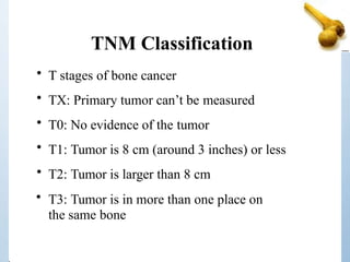 TNM Classification
• T stages of bone cancer
• TX: Primary tumor can’t be measured
• T0: No evidence of the tumor
• T1: Tumor is 8 cm (around 3 inches) or less
• T2: Tumor is larger than 8 cm
• T3: Tumor is in more than one place on
the same bone
 