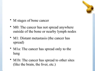 • M stages of bone cancer
• M0: The cancer has not spread anywhere
outside of the bone or nearby lymph nodes
• M1: Distant metastasis (the cancer has
spread)
• M1a: The cancer has spread only to the
lung
• M1b: The cancer has spread to other sites
(like the brain, the liver, etc.)
 