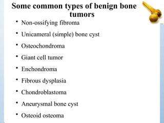 Some common types of benign bone
tumors
• Non-ossifying fibroma
• Unicameral (simple) bone cyst
• Osteochondroma
• Giant cell tumor
• Enchondroma
• Fibrous dysplasia
• Chondroblastoma
• Aneurysmal bone cyst
• Osteoid osteoma
 