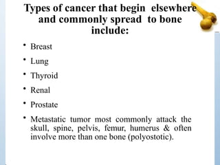Types of cancer that begin elsewhere
and commonly spread to bone
include:
• Breast
• Lung
• Thyroid
• Renal
• Prostate
• Metastatic tumor most commonly attack the
skull, spine, pelvis, femur, humerus & often
involve more than one bone (polyostotic).
 