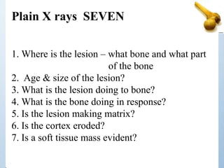 1. Where is the lesion – what bone and what part
of the bone
2. Age & size of the lesion?
3. What is the lesion doing to bone?
4. What is the bone doing in response?
5. Is the lesion making matrix?
6. Is the cortex eroded?
7. Is a soft tissue mass evident?
Plain X rays SEVEN
 