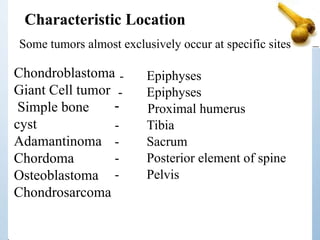 Chondroblastoma
Giant Cell tumor
Simple bone
cyst
Adamantinoma
Chordoma
Osteoblastoma
Chondrosarcoma
- Epiphyses
- Epiphyses
- Proximal humerus
- Tibia
- Sacrum
- Posterior element of spine
- Pelvis
Characteristic Location
Some tumors almost exclusively occur at specific sites
 