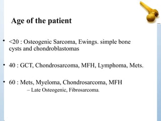 • <20 : Osteogenic Sarcoma, Ewings. simple bone
cysts and chondroblastomas
• 40 : GCT, Chondrosarcoma, MFH, Lymphoma, Mets.
• 60 : Mets, Myeloma, Chondrosarcoma, MFH
– Late Osteogenic, Fibrosarcoma.
Age of the patient
 