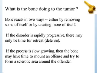 Bone reacts in two ways -- either by removing
some of itself or by creating more of itself.
If the disorder is rapidly progressive, there may
only be time for retreat (defense).
If the process is slow growing, then the bone
may have time to mount an offense and try to
form a sclerotic area around the offender.
What is the bone doing to the tumor ?
 