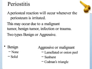 Aperiosteal reaction will occur whenever the
periosteum is irritated.
This may occur due to a malignant
tumor, benign tumor, infection or trauma.
Two types Benign or Aggressive.
Periostitis
• Benign
– None
– Solid
Aggressive or malignant
– Lamellated or onion peel
– Sunburst
– Codman’s triangle
 