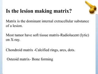 Is the lesion making matrix?
Matrix is the dominant internal extracellular substance
of a lesion.
Most tumor have soft tissue matrix-Radiolucent (lytic)
on X-ray.
Chondroid matrix -Calcified rings, arcs, dots.
Osteoid matrix- Bone forming
 