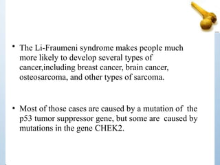 • The Li-Fraumeni syndrome makes people much
more likely to develop several types of
cancer,including breast cancer, brain cancer,
osteosarcoma, and other types of sarcoma.
• Most of those cases are caused by a mutation of the
p53 tumor suppressor gene, but some are caused by
mutations in the gene CHEK2.
 
