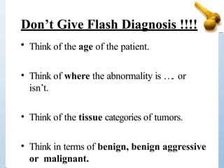 Don’t Give Flash Diagnosis !!!!
• Think of the age of the patient.
• Think of where the abnormality is …. or
isn’t.
• Think of the tissue categories of tumors.
• Think in terms of benign, benign aggressive
or malignant.
 