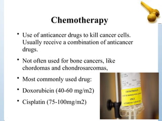 Chemotherapy
• Use of anticancer drugs to kill cancer cells.
Usually receive a combination of anticancer
drugs.
• Not often used for bone cancers, like
chordomas and chondrosarcomas,
• Most commonly used drug:
• Doxorubicin (40-60 mg/m2)
• Cisplatin (75-100mg/m2)
 