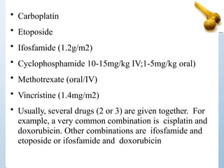 • Carboplatin
• Etoposide
• Ifosfamide (1.2g/m2)
• Cyclophosphamide 10-15mg/kg IV;1-5mg/kg oral)
• Methotrexate (oral/IV)
• Vincristine (1.4mg/m2)
• Usually, several drugs (2 or 3) are given together. For
example, a very common combination is cisplatin and
doxorubicin. Other combinations are ifosfamide and
etoposide or ifosfamide and doxorubicin
 