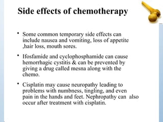 Side effects of chemotherapy
• Some common temporary side effects can
include nausea and vomiting, loss of appetite
,hair loss, mouth sores.
• Ifosfamide and cyclophosphamide can cause
hemorrhagic cystitis & can be prevented by
giving a drug called mesna along with the
chemo.
• Cisplatin may cause neuropathy leading to
problems with numbness, tingling, and even
pain in the hands and feet. Nephropathy can also
occur after treatment with cisplatin.
 