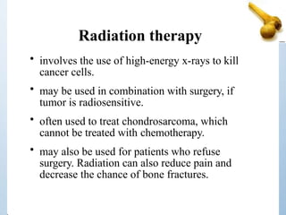 Radiation therapy
• involves the use of high-energy x-rays to kill
cancer cells.
• may be used in combination with surgery, if
tumor is radiosensitive.
• often used to treat chondrosarcoma, which
cannot be treated with chemotherapy.
• may also be used for patients who refuse
surgery. Radiation can also reduce pain and
decrease the chance of bone fractures.
 