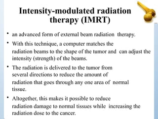 Intensity-modulated radiation
therapy (IMRT)
• an advanced form of external beam radiation therapy.
• With this technique, a computer matches the
radiation beams to the shape of the tumor and can adjust the
intensity (strength) of the beams.
• The radiation is delivered to the tumor from
several directions to reduce the amount of
radiation that goes through any one area of normal
tissue.
• Altogether, this makes it possible to reduce
radiation damage to normal tissues while increasing the
radiation dose to the cancer.
 