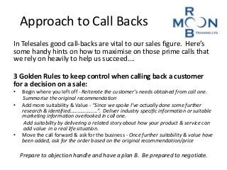 Approach to Call Backs 
In Telesales good call-backs are vital to our sales figure. Here’s 
some handy hints on how to maximise on those prime calls that 
we rely on heavily to help us succeed…. 
3 Golden Rules to keep control when calling back a customer 
for a decision on a sale: 
• Begin where you left off - Reiterate the customer’s needs obtained from call one. 
Summarise the original recommendation 
• Add more suitability & Value - “Since we spoke I’ve actually done some further 
research & identified…………………”. Deliver industry specific information or suitable 
marketing information overlooked in call one. 
Add suitability by delivering a related story about how your product & service can 
add value in a real life situation. 
• Move the call forward & ask for the business - Once further suitability & value have 
been added, ask for the order based on the original recommendation/price 
Prepare to objection handle and have a plan B. Be prepared to negotiate. 
