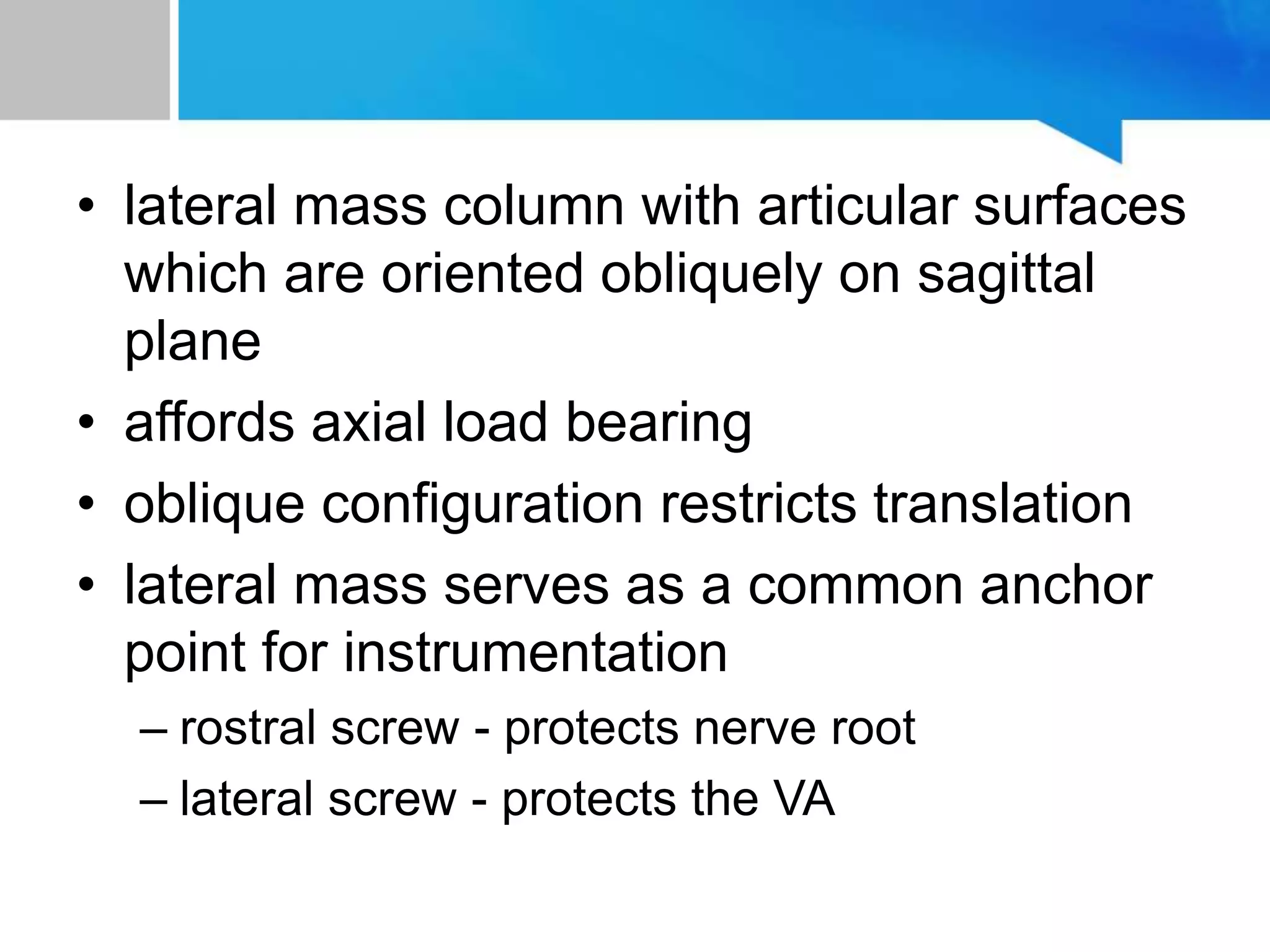 • lateral mass column with articular surfaces
which are oriented obliquely on sagittal
plane
• affords axial load bearing
• oblique configuration restricts translation
• lateral mass serves as a common anchor
point for instrumentation
– rostral screw - protects nerve root
– lateral screw - protects the VA
 