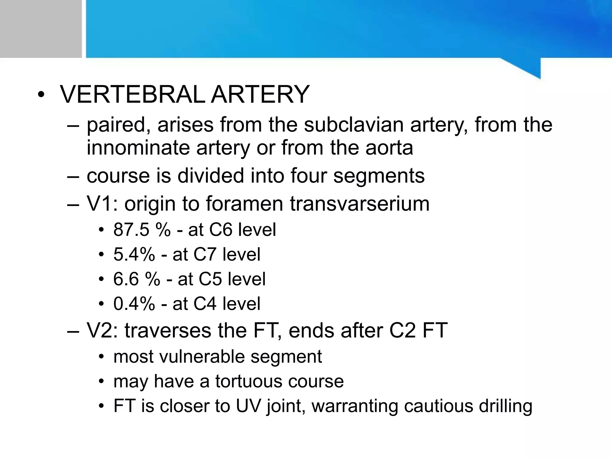 • VERTEBRAL ARTERY
– paired, arises from the subclavian artery, from the
innominate artery or from the aorta
– course is divided into four segments
– V1: origin to foramen transvarserium
• 87.5 % - at C6 level
• 5.4% - at C7 level
• 6.6 % - at C5 level
• 0.4% - at C4 level
– V2: traverses the FT, ends after C2 FT
• most vulnerable segment
• may have a tortuous course
• FT is closer to UV joint, warranting cautious drilling
 