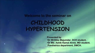 Welcome to the seminar on
CHILDHOOD
HYPERTENSION
Presented byPresented by
•Dr Writtika Majumdar, DCH student.Dr Writtika Majumdar, DCH student.
•Dr Md. Ashik Kamal Alvee, MD student.Dr Md. Ashik Kamal Alvee, MD student.
Paediatrics department, DMCH.Paediatrics department, DMCH.
 