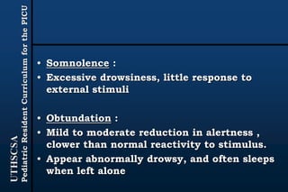 UTHSCSA
PediatricResidentCurriculumforthePICU
• Somnolence :
• Excessive drowsiness, little response to
external stimuli
• Obtundation :
• Mild to moderate reduction in alertness ,
clower than normal reactivity to stimulus.
• Appear abnormally drowsy, and often sleeps
when left alone
 