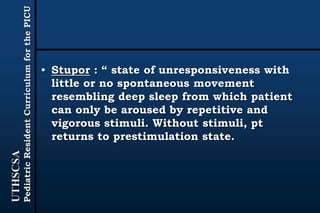 UTHSCSA
PediatricResidentCurriculumforthePICU
• Stupor : “ state of unresponsiveness with
little or no spontaneous movement
resembling deep sleep from which patient
can only be aroused by repetitive and
vigorous stimuli. Without stimuli, pt
returns to prestimulation state.
 