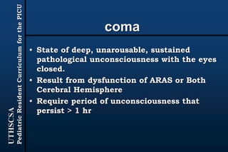UTHSCSA
PediatricResidentCurriculumforthePICU
coma
• State of deep, unarousable, sustained
pathological unconsciousness with the eyes
closed.
• Result from dysfunction of ARAS or Both
Cerebral Hemisphere
• Require period of unconsciousness that
persist > 1 hr
 
