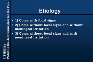 UTHSCSA
PediatricResidentCurriculumforthePICU
Etiology
• 1) Coma with focal signs
• 2) Coma without focal signs and without
meningeal irritation
• 3) Coma without focal signs and with
meningeal irritation
 