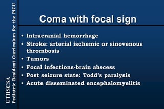 UTHSCSA
PediatricResidentCurriculumforthePICU
Coma with focal sign
• Intracranial hemorrhage
• Stroke: arterial ischemic or sinovenous
thrombosis
• Tumors
• Focal infections-brain abscess
• Post seizure state: Todd’s paralysis
• Acute disseminated encephalomyelitis
 