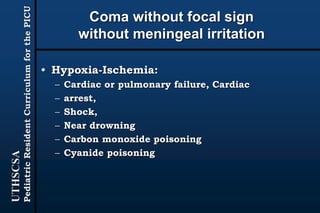 UTHSCSA
PediatricResidentCurriculumforthePICU
Coma without focal sign
without meningeal irritation
• Hypoxia-Ischemia:
– Cardiac or pulmonary failure, Cardiac
– arrest,
– Shock,
– Near drowning
– Carbon monoxide poisoning
– Cyanide poisoning
 