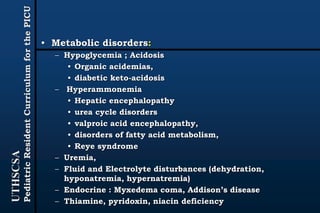 UTHSCSA
PediatricResidentCurriculumforthePICU
• Metabolic disorders:
– Hypoglycemia ; Acidosis
• Organic acidemias,
• diabetic keto-acidosis
– Hyperammonemia
• Hepatic encephalopathy
• urea cycle disorders
• valproic acid encephalopathy,
• disorders of fatty acid metabolism,
• Reye syndrome
– Uremia,
– Fluid and Electrolyte disturbances (dehydration,
hyponatremia, hypernatremia)
– Endocrine : Myxedema coma, Addison’s disease
– Thiamine, pyridoxin, niacin deficiency
 