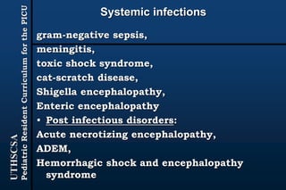UTHSCSA
PediatricResidentCurriculumforthePICU
Systemic infections
gram-negative sepsis,
meningitis,
toxic shock syndrome,
cat-scratch disease,
Shigella encephalopathy,
Enteric encephalopathy
• Post infectious disorders:
Acute necrotizing encephalopathy,
ADEM,
Hemorrhagic shock and encephalopathy
syndrome
 