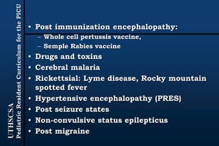 UTHSCSA
PediatricResidentCurriculumforthePICU
• Post immunization encephalopathy:
– Whole cell pertussis vaccine,
– Semple Rabies vaccine
• Drugs and toxins
• Cerebral malaria
• Rickettsial: Lyme disease, Rocky mountain
spotted fever
• Hypertensive encephalopathy (PRES)
• Post seizure states
• Non-convulsive status epilepticus
• Post migraine
 