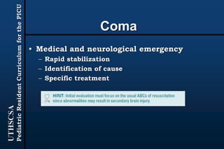 UTHSCSA
PediatricResidentCurriculumforthePICU
Coma
• Medical and neurological emergency
– Rapid stabilization
– Identification of cause
– Specific treatment
 