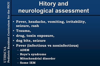 UTHSCSA
PediatricResidentCurriculumforthePICU
Hitory and
neurological assessment
• Fever, headache, vomiting, irritability,
seizure, rash
• Trauma,
• drug, toxin exposure,
• dog bite, seizure
• Fever (infectious vs noninfectious)
– ADEM
– Reye’s syndrome
– Mitochondrial disorder
– Some IEM
 