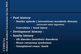 UTHSCSA
PediatricResidentCurriculumforthePICU
• Past history
– Similar episode ( intermittant metabolic disease)
(recurrent toxic ingestion)
– Convulsion / head injury
• Devlopment history :
• family history
– AR disorder (metabolic disorders)
– Neuro cutaneous syndromes
– Unexplained coma/ death
 