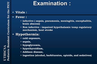 UTHSCSA
PediatricResidentCurriculumforthePICU
Examination :
• Vitals :
• Fever :
• infective ( sepsis, pneumonia, meningitis, encephalitis,
brain abscess)
• Non infective : impaired hypothalamic temp regulatory
mechanism, heat stroke
• Hypothermia:
• cold exposure,
• sepsis,
• hypoglycemia,
• hypothyroidism,
• Addison disease,
• ingestion (alcohol, barbiturates, opioids, and sedatives)
 