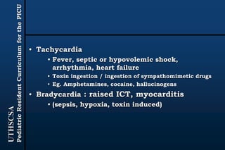 UTHSCSA
PediatricResidentCurriculumforthePICU
• Tachycardia
• Fever, septic or hypovolemic shock,
arrhythmia, heart failure
• Toxin ingestion / ingestion of sympathomimetic drugs
• Eg. Amphetamines, cocaine, hallucinogens
• Bradycardia : raised ICT, myocarditis
• (sepsis, hypoxia, toxin induced)
 