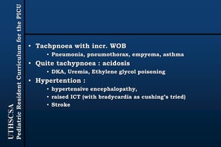 UTHSCSA
PediatricResidentCurriculumforthePICU
• Tachpnoea with incr. WOB
• Pneumonia, pneumothorax, empyema, asthma
• Quite tachypnoea : acidosis
• DKA, Uremia, Ethylene glycol poisoning
• Hypertention :
• hypertensive encephalopathy,
• raised ICT (with bradycardia as cushing’s tried)
• Stroke
 