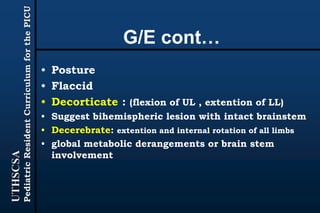 UTHSCSA
PediatricResidentCurriculumforthePICU
G/E cont…
• Posture
• Flaccid
• Decorticate : (flexion of UL , extention of LL)
• Suggest bihemispheric lesion with intact brainstem
• Decerebrate: extention and internal rotation of all limbs
• global metabolic derangements or brain stem
involvement
 