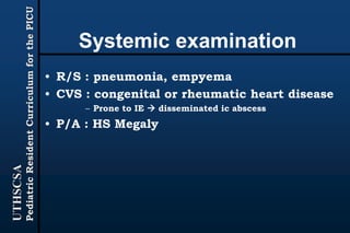 UTHSCSA
PediatricResidentCurriculumforthePICU
Systemic examination
• R/S : pneumonia, empyema
• CVS : congenital or rheumatic heart disease
– Prone to IE  disseminated ic abscess
• P/A : HS Megaly
 