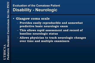 UTHSCSA
PediatricResidentCurriculumforthePICU
Evaluation of the Comatose Patient
Disability - Neurologic
• Glasgow coma scale
– Provides easily reproducible and somewhat
predictive basic neurologic exam
– This allows rapid assessment and record of
baseline neurologic status
– Allows physician to track neurologic changes
over time and multiple examiners
 