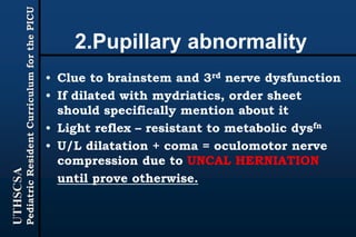 UTHSCSA
PediatricResidentCurriculumforthePICU
2.Pupillary abnormality
• Clue to brainstem and 3rd nerve dysfunction
• If dilated with mydriatics, order sheet
should specifically mention about it
• Light reflex – resistant to metabolic dysfn
• U/L dilatation + coma = oculomotor nerve
compression due to UNCAL HERNIATION
until prove otherwise.
 