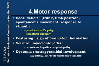 UTHSCSA
PediatricResidentCurriculumforthePICU
4.Motor response
• Focal deficit : (trunk, limb position,
spontaneous movement, response to
stimuli)
– postictal todd’s palsy,
– structural anomaly
• Posturing : sign of brain stem herniation
• Seizure : myoclonic jerks :
– anoxic or hepatic encephalopathy
• Dystonia : extrapyramidal involvement
» JE/TBME/IEM/metoclopromide toxicity
 