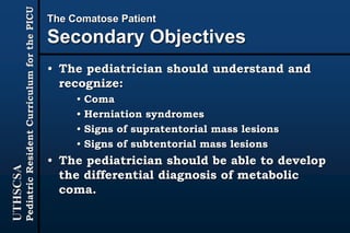UTHSCSA
PediatricResidentCurriculumforthePICU
The Comatose Patient
Secondary Objectives
• The pediatrician should understand and
recognize:
• Coma
• Herniation syndromes
• Signs of supratentorial mass lesions
• Signs of subtentorial mass lesions
• The pediatrician should be able to develop
the differential diagnosis of metabolic
coma.
 