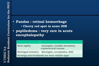 UTHSCSA
PediatricResidentCurriculumforthePICU
• Fundus : retinal hemorrhage
• Cherry red spot in some IEM
• papilledema : very rare in acute
encephalopathy
Neck rigidity meningitis, tonsillar herniation,
craniocervical trauma
Meningeal irritation Meningitis, encephalitis, SAH
Kernings and brudzinski are more reliable signs
 