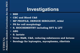 UTHSCSA
PediatricResidentCurriculumforthePICU
Investigations
• BSR
• CBC and Blood C&S
• MP PROFILE, DENGUE SEROLOGY, widal
• PS for cell morphology
• S. BIOCHEMISTRY including RFT & LFT
• ABG
• S. lactate
• Urine R&M, C&S, reducing substances and ketone
• Serology for leptospira, mycoplasma, rikettsia
 